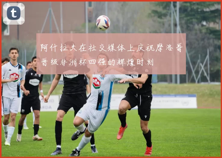 阿什拉夫在社交媒体上庆祝摩洛哥晋级非洲杯四强的辉煌时刻