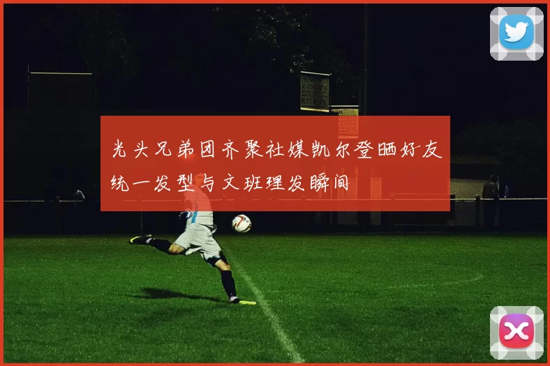 光头兄弟团齐聚社媒凯尔登晒好友统一发型与文班理发瞬间
