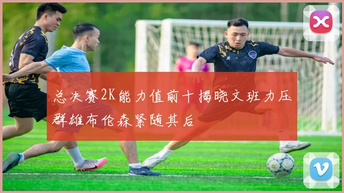 总决赛2K能力值前十揭晓文班力压群雄布伦森紧随其后