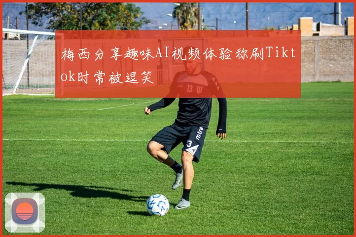 梅西分享趣味AI视频体验称刷Tiktok时常被逗笑