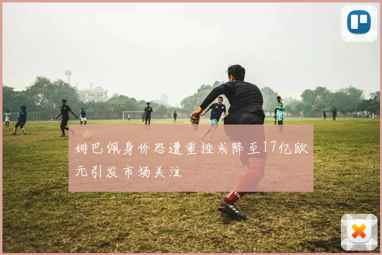 姆巴佩身价恐遭重挫或降至17亿欧元引发市场关注