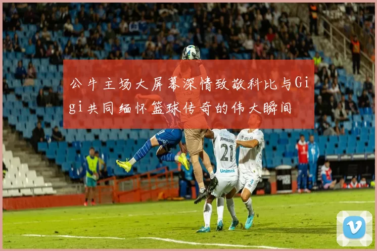 公牛主场大屏幕深情致敬科比与Gigi共同缅怀篮球传奇的伟大瞬间