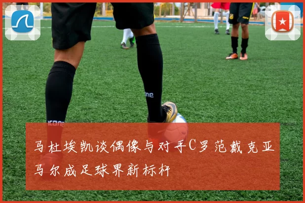 马杜埃凯谈偶像与对手C罗范戴克亚马尔成足球界新标杆