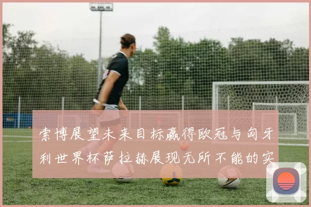 索博展望未来目标赢得欧冠与匈牙利世界杯萨拉赫展现无所不能的实力