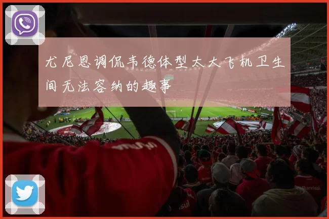 尤尼恩调侃韦德体型太大飞机卫生间无法容纳的趣事