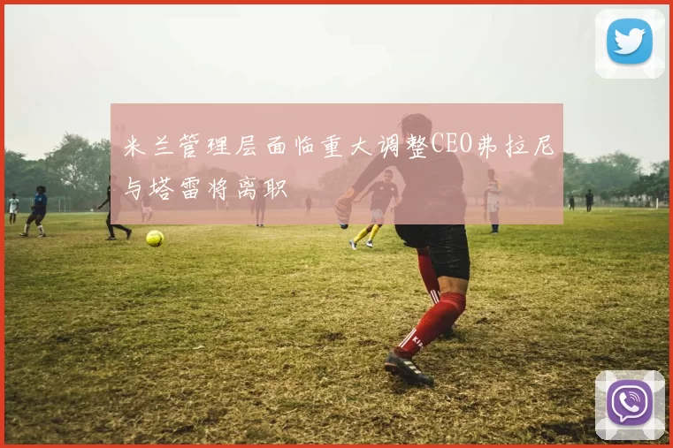 米兰管理层面临重大调整CEO弗拉尼与塔雷将离职