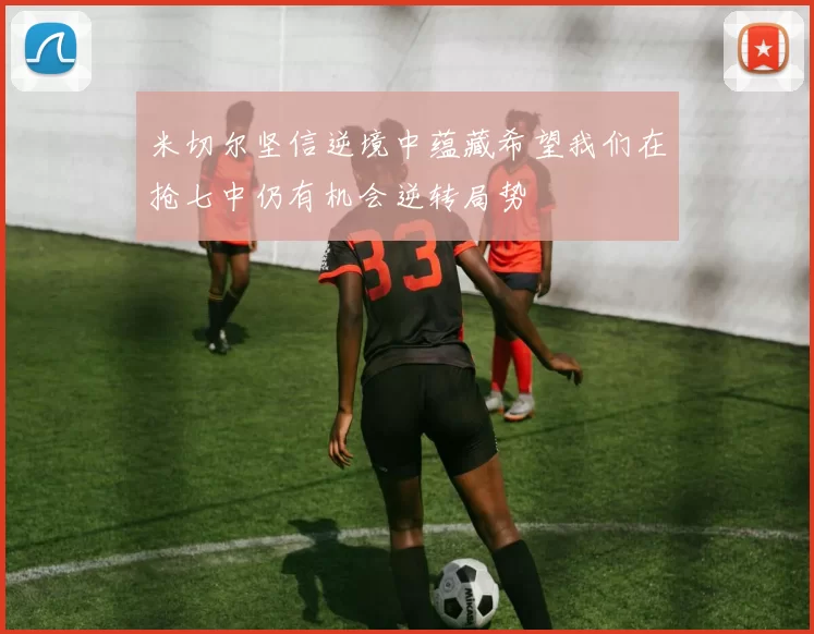 米切尔坚信逆境中蕴藏希望我们在抢七中仍有机会逆转局势