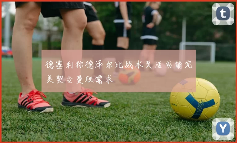 德塞利称德泽尔比战术灵活或能完美契合曼联需求