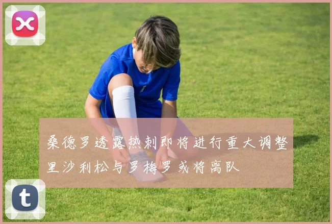 桑德罗透露热刺即将进行重大调整里沙利松与罗梅罗或将离队